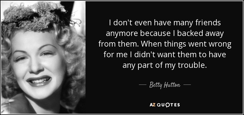 I don't even have many friends anymore because I backed away from them. When things went wrong for me I didn't want them to have any part of my trouble. - Betty Hutton