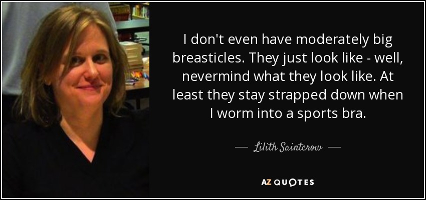 I don't even have moderately big breasticles. They just look like - well, nevermind what they look like. At least they stay strapped down when I worm into a sports bra. - Lilith Saintcrow