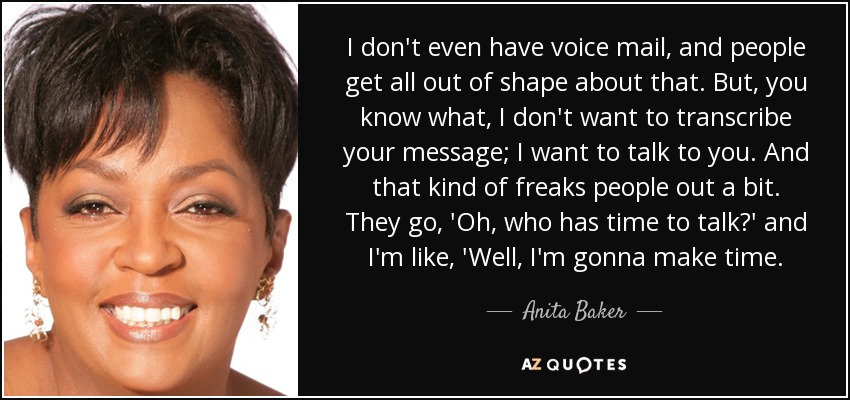 I don't even have voice mail, and people get all out of shape about that. But, you know what, I don't want to transcribe your message; I want to talk to you. And that kind of freaks people out a bit. They go, 'Oh, who has time to talk?' and I'm like, 'Well, I'm gonna make time. - Anita Baker