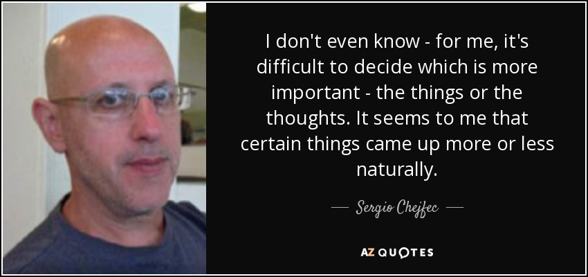 I don't even know - for me, it's difficult to decide which is more important - the things or the thoughts. It seems to me that certain things came up more or less naturally. - Sergio Chejfec