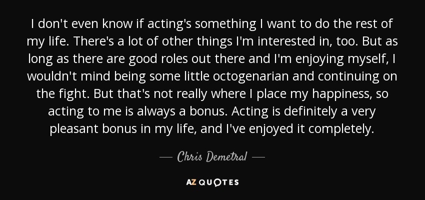 I don't even know if acting's something I want to do the rest of my life. There's a lot of other things I'm interested in, too. But as long as there are good roles out there and I'm enjoying myself, I wouldn't mind being some little octogenarian and continuing on the fight. But that's not really where I place my happiness, so acting to me is always a bonus. Acting is definitely a very pleasant bonus in my life, and I've enjoyed it completely. - Chris Demetral