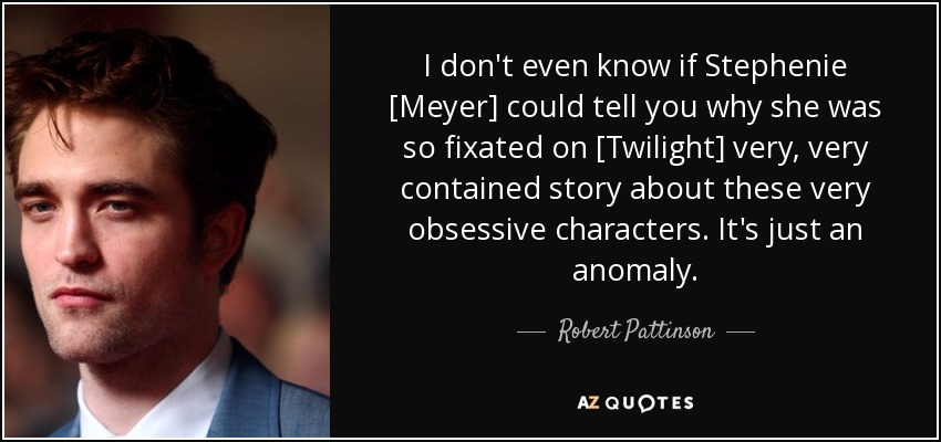 I don't even know if Stephenie [Meyer] could tell you why she was so fixated on [Twilight] very, very contained story about these very obsessive characters. It's just an anomaly. - Robert Pattinson