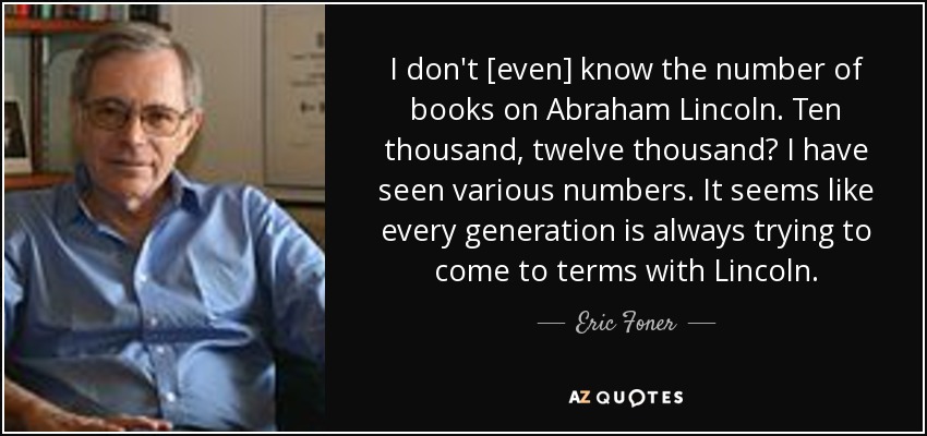 I don't [even] know the number of books on Abraham Lincoln. Ten thousand, twelve thousand? I have seen various numbers. It seems like every generation is always trying to come to terms with Lincoln. - Eric Foner