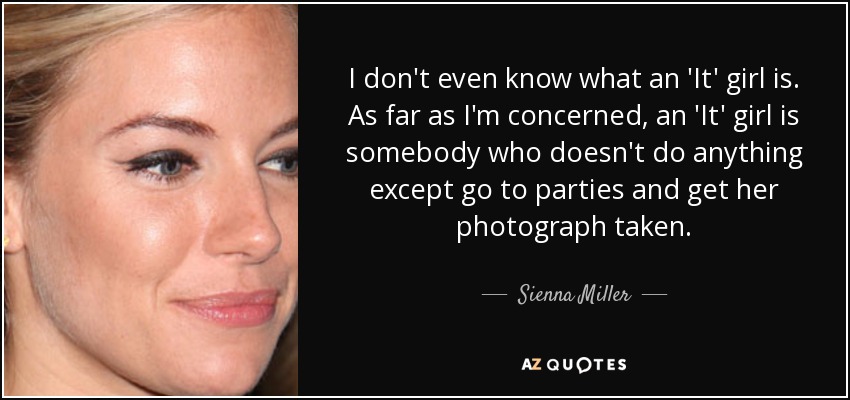 I don't even know what an 'It' girl is. As far as I'm concerned, an 'It' girl is somebody who doesn't do anything except go to parties and get her photograph taken. - Sienna Miller