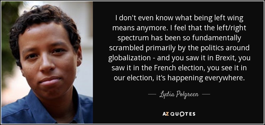 I don't even know what being left wing means anymore. I feel that the left/right spectrum has been so fundamentally scrambled primarily by the politics around globalization - and you saw it in Brexit, you saw it in the French election, you see it in our election, it's happening everywhere. - Lydia Polgreen