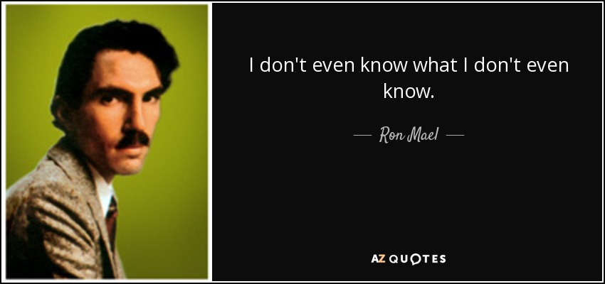 I don't even know what I don't even know. - Ron Mael