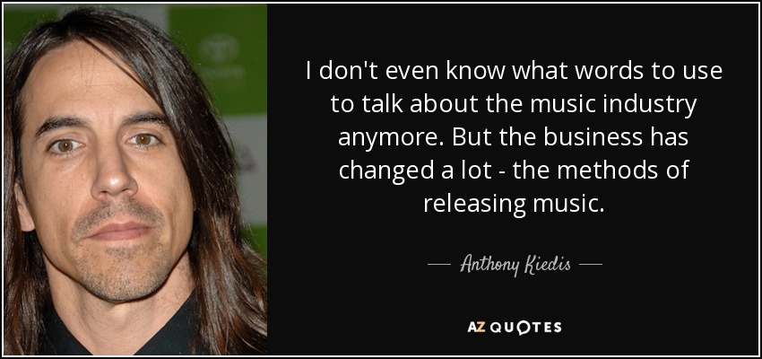 I don't even know what words to use to talk about the music industry anymore. But the business has changed a lot - the methods of releasing music. - Anthony Kiedis