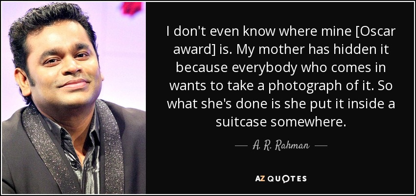 I don't even know where mine [Oscar award] is. My mother has hidden it because everybody who comes in wants to take a photograph of it. So what she's done is she put it inside a suitcase somewhere. - A. R. Rahman