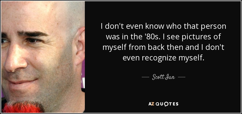 I don't even know who that person was in the '80s. I see pictures of myself from back then and I don't even recognize myself. - Scott Ian