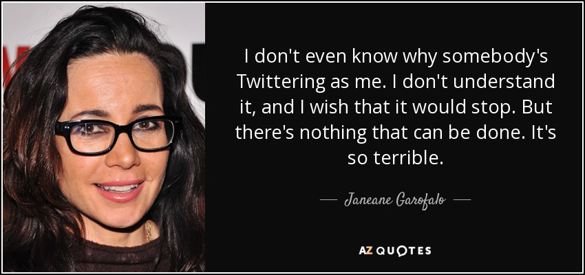 I don't even know why somebody's Twittering as me. I don't understand it, and I wish that it would stop. But there's nothing that can be done. It's so terrible. - Janeane Garofalo