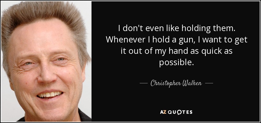 I don't even like holding them. Whenever I hold a gun, I want to get it out of my hand as quick as possible. - Christopher Walken