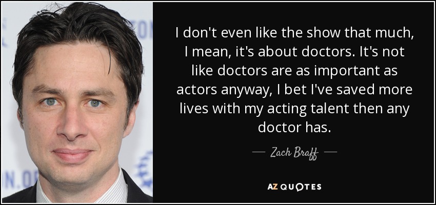 I don't even like the show that much, I mean, it's about doctors. It's not like doctors are as important as actors anyway, I bet I've saved more lives with my acting talent then any doctor has. - Zach Braff