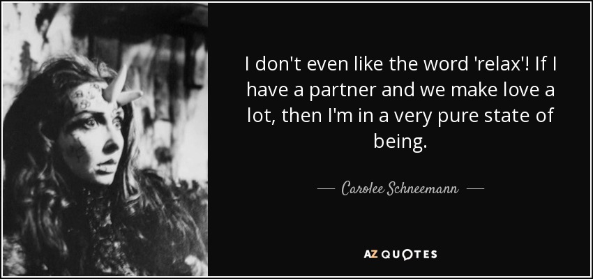 I don't even like the word 'relax'! If I have a partner and we make love a lot, then I'm in a very pure state of being. - Carolee Schneemann