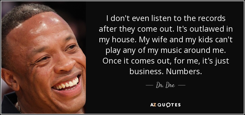 I don't even listen to the records after they come out. It's outlawed in my house. My wife and my kids can't play any of my music around me. Once it comes out, for me, it's just business. Numbers. - Dr. Dre