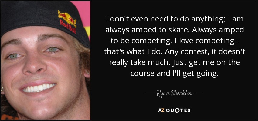 I don't even need to do anything; I am always amped to skate. Always amped to be competing. I love competing - that's what I do. Any contest, it doesn't really take much. Just get me on the course and I'll get going. - Ryan Sheckler