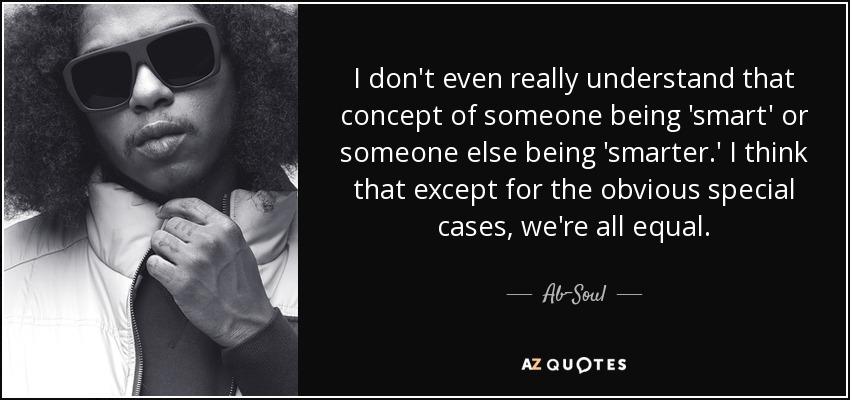 I don't even really understand that concept of someone being 'smart' or someone else being 'smarter.' I think that except for the obvious special cases, we're all equal. - Ab-Soul