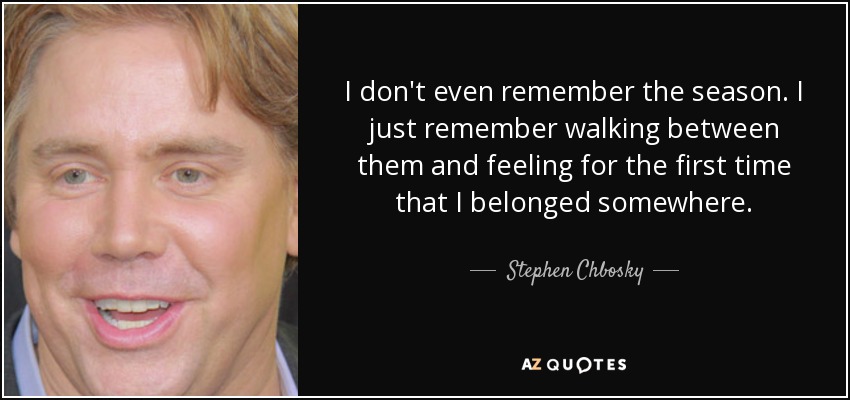I don't even remember the season. I just remember walking between them and feeling for the first time that I belonged somewhere. - Stephen Chbosky
