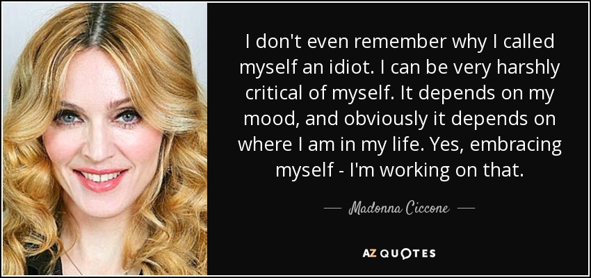 I don't even remember why I called myself an idiot. I can be very harshly critical of myself. It depends on my mood, and obviously it depends on where I am in my life. Yes, embracing myself - I'm working on that. - Madonna Ciccone