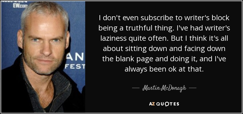 I don't even subscribe to writer's block being a truthful thing. I've had writer's laziness quite often. But I think it's all about sitting down and facing down the blank page and doing it, and I've always been ok at that. - Martin McDonagh