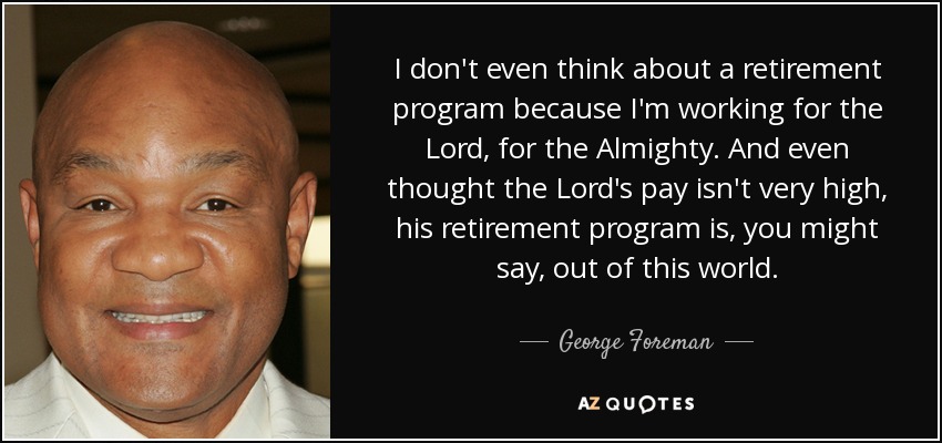 I don't even think about a retirement program because I'm working for the Lord, for the Almighty. And even thought the Lord's pay isn't very high, his retirement program is, you might say, out of this world. - George Foreman