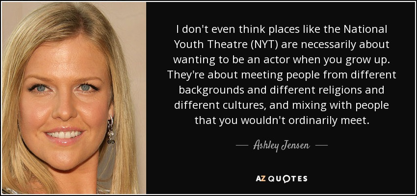 I don't even think places like the National Youth Theatre (NYT) are necessarily about wanting to be an actor when you grow up. They're about meeting people from different backgrounds and different religions and different cultures, and mixing with people that you wouldn't ordinarily meet. - Ashley Jensen