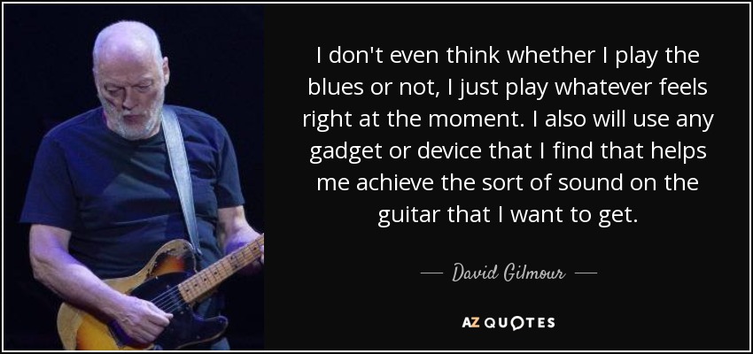 I don't even think whether I play the blues or not, I just play whatever feels right at the moment. I also will use any gadget or device that I find that helps me achieve the sort of sound on the guitar that I want to get. - David Gilmour