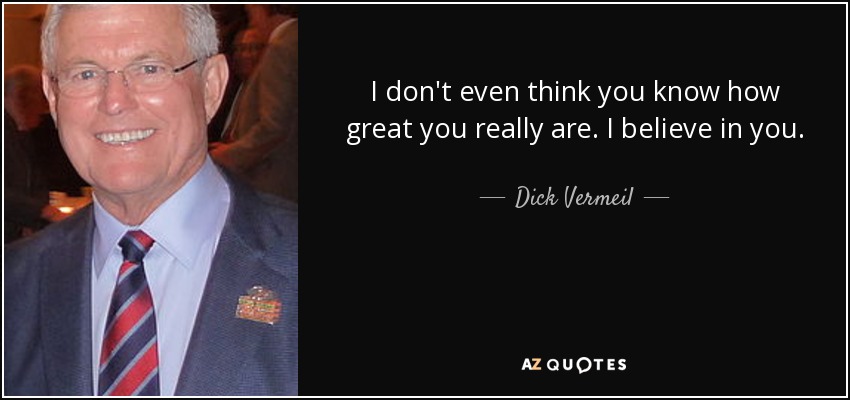 I don't even think you know how great you really are. I believe in you. - Dick Vermeil
