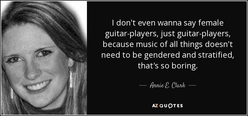 I don't even wanna say female guitar-players, just guitar-players, because music of all things doesn't need to be gendered and stratified, that's so boring. - Annie E. Clark