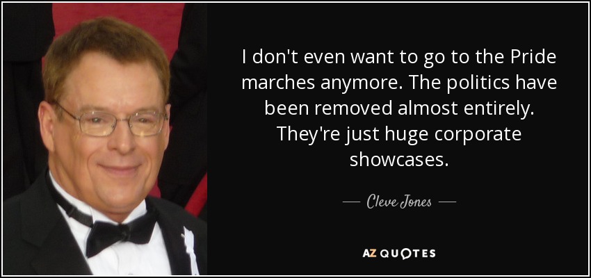 I don't even want to go to the Pride marches anymore. The politics have been removed almost entirely. They're just huge corporate showcases. - Cleve Jones