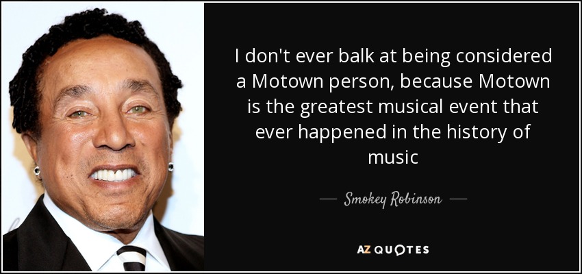 I don't ever balk at being considered a Motown person, because Motown is the greatest musical event that ever happened in the history of music - Smokey Robinson