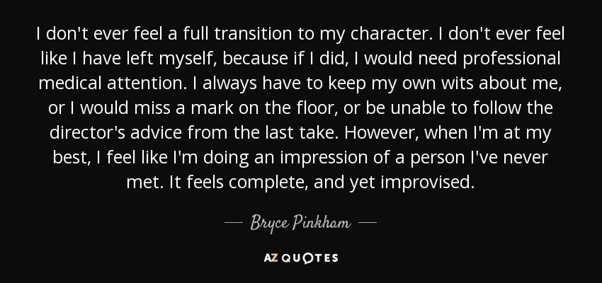 I don't ever feel a full transition to my character. I don't ever feel like I have left myself, because if I did, I would need professional medical attention. I always have to keep my own wits about me, or I would miss a mark on the floor, or be unable to follow the director's advice from the last take. However, when I'm at my best, I feel like I'm doing an impression of a person I've never met. It feels complete, and yet improvised. - Bryce Pinkham