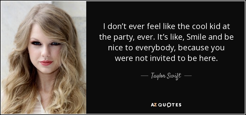 I don’t ever feel like the cool kid at the party, ever. It’s like, Smile and be nice to everybody, because you were not invited to be here. - Taylor Swift