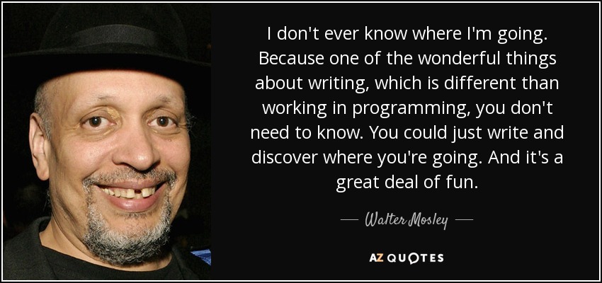 I don't ever know where I'm going. Because one of the wonderful things about writing, which is different than working in programming, you don't need to know. You could just write and discover where you're going. And it's a great deal of fun. - Walter Mosley