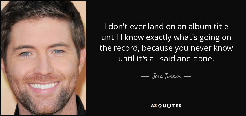 I don't ever land on an album title until I know exactly what's going on the record, because you never know until it's all said and done. - Josh Turner