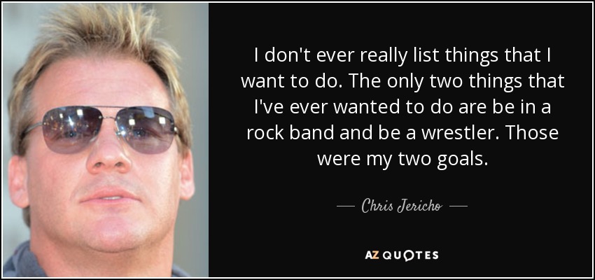 I don't ever really list things that I want to do. The only two things that I've ever wanted to do are be in a rock band and be a wrestler. Those were my two goals. - Chris Jericho
