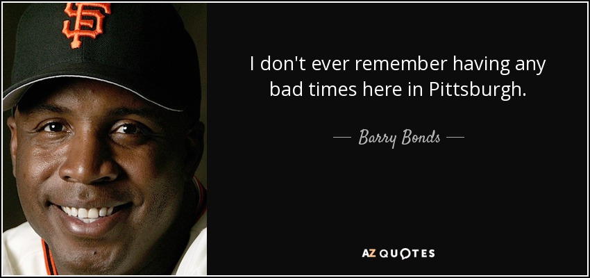 I don't ever remember having any bad times here in Pittsburgh. - Barry Bonds