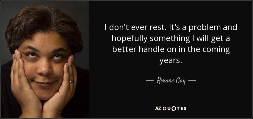 I don't ever rest. It's a problem and hopefully something I will get a better handle on in the coming years. - Roxane Gay
