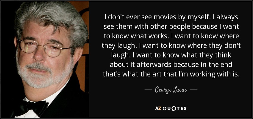 I don't ever see movies by myself. I always see them with other people because I want to know what works. I want to know where they laugh. I want to know where they don't laugh. I want to know what they think about it afterwards because in the end that's what the art that I'm working with is. - George Lucas