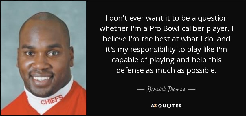 I don't ever want it to be a question whether I'm a Pro Bowl-caliber player, I believe I'm the best at what I do, and it's my responsibility to play like I'm capable of playing and help this defense as much as possible. - Derrick Thomas