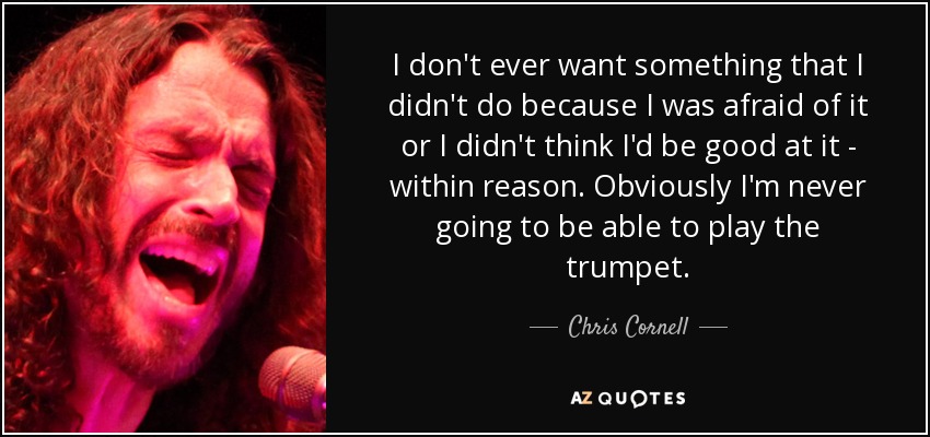 I don't ever want something that I didn't do because I was afraid of it or I didn't think I'd be good at it - within reason. Obviously I'm never going to be able to play the trumpet. - Chris Cornell
