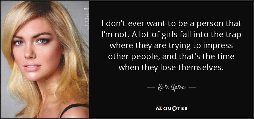 I don't ever want to be a person that I'm not. A lot of girls fall into the trap where they are trying to impress other people, and that's the time when they lose themselves. - Kate Upton
