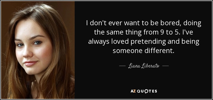 I don't ever want to be bored, doing the same thing from 9 to 5. I've always loved pretending and being someone different. - Liana Liberato