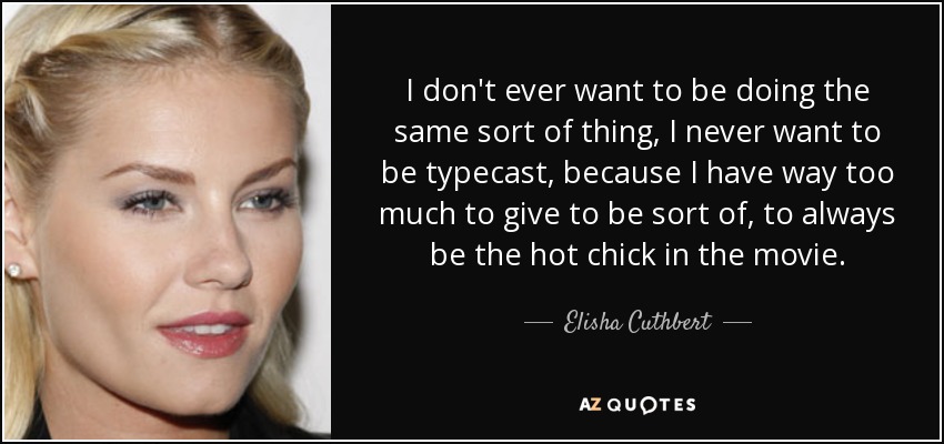 I don't ever want to be doing the same sort of thing, I never want to be typecast, because I have way too much to give to be sort of, to always be the hot chick in the movie. - Elisha Cuthbert