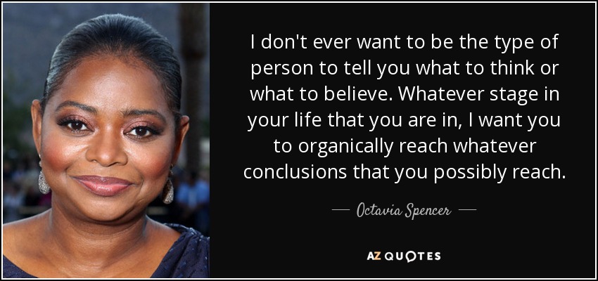 I don't ever want to be the type of person to tell you what to think or what to believe. Whatever stage in your life that you are in, I want you to organically reach whatever conclusions that you possibly reach. - Octavia Spencer