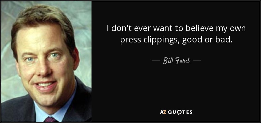 I don't ever want to believe my own press clippings, good or bad. - Bill Ford