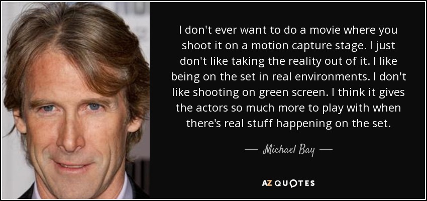 I don't ever want to do a movie where you shoot it on a motion capture stage. I just don't like taking the reality out of it. I like being on the set in real environments. I don't like shooting on green screen. I think it gives the actors so much more to play with when there's real stuff happening on the set. - Michael Bay