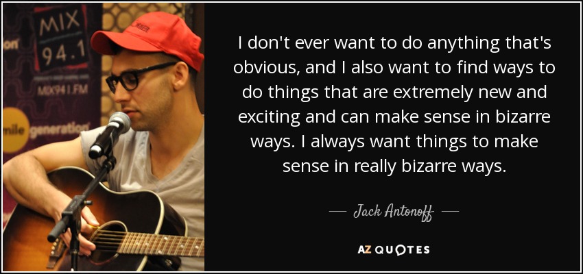 I don't ever want to do anything that's obvious, and I also want to find ways to do things that are extremely new and exciting and can make sense in bizarre ways. I always want things to make sense in really bizarre ways. - Jack Antonoff