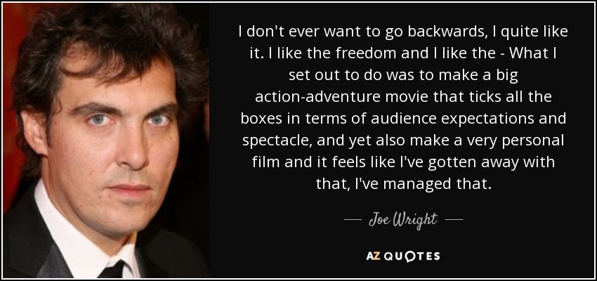 I don't ever want to go backwards, I quite like it. I like the freedom and I like the - What I set out to do was to make a big action-adventure movie that ticks all the boxes in terms of audience expectations and spectacle, and yet also make a very personal film and it feels like I've gotten away with that, I've managed that. - Joe Wright