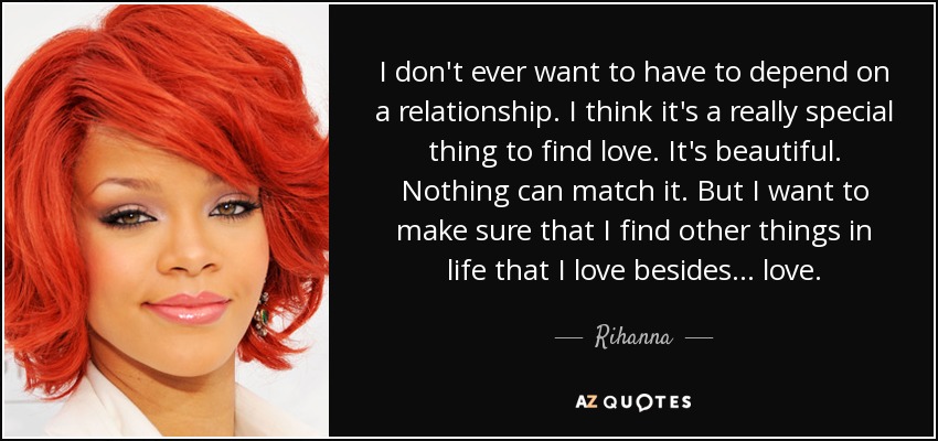 I don't ever want to have to depend on a relationship. I think it's a really special thing to find love. It's beautiful. Nothing can match it. But I want to make sure that I find other things in life that I love besides . . . love. - Rihanna