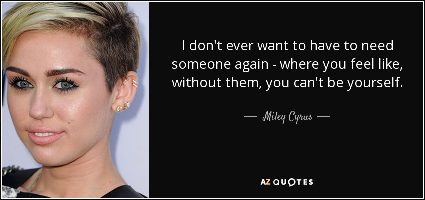 I don't ever want to have to need someone again - where you feel like, without them, you can't be yourself. - Miley Cyrus